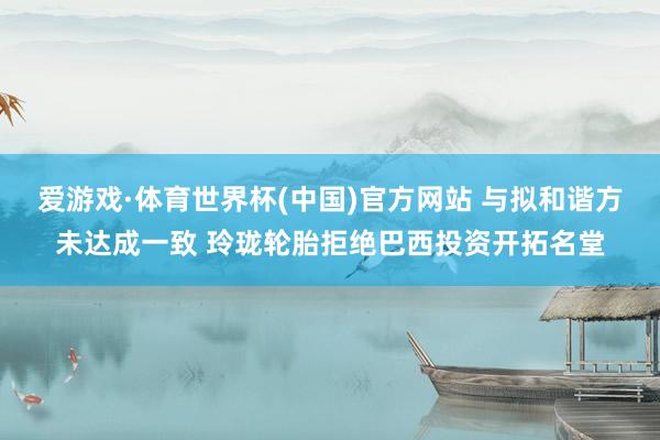爱游戏·体育世界杯(中国)官方网站 与拟和谐方未达成一致 玲珑轮胎拒绝巴西投资开拓名堂