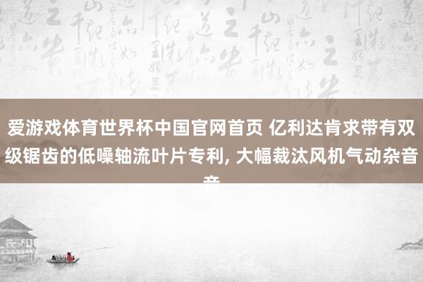 爱游戏体育世界杯中国官网首页 亿利达肯求带有双级锯齿的低噪轴流叶片专利, 大幅裁汰风机气动杂音
