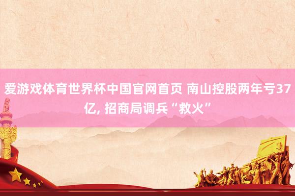 爱游戏体育世界杯中国官网首页 南山控股两年亏37亿, 招商局调兵“救火”