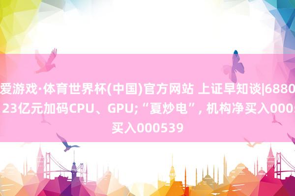爱游戏·体育世界杯(中国)官方网站 上证早知谈|688047, 23亿元加码CPU、GPU;“夏炒电”, 机构净买入000539