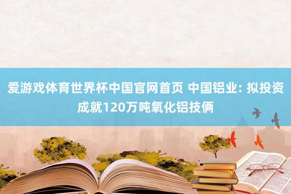 爱游戏体育世界杯中国官网首页 中国铝业: 拟投资成就120万吨氧化铝技俩
