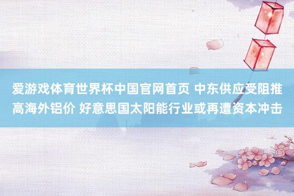 爱游戏体育世界杯中国官网首页 中东供应受阻推高海外铝价 好意思国太阳能行业或再遭资本冲击