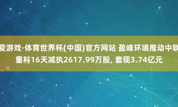 爱游戏·体育世界杯(中国)官方网站 盈峰环境推动中联重科16天减执2617.99万股, 套现3.74亿元
