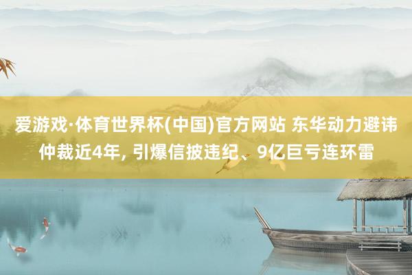 爱游戏·体育世界杯(中国)官方网站 东华动力避讳仲裁近4年, 引爆信披违纪、9亿巨亏连环雷