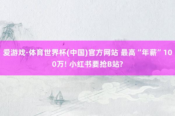 爱游戏·体育世界杯(中国)官方网站 最高“年薪”100万! 小红书要抢B站?
