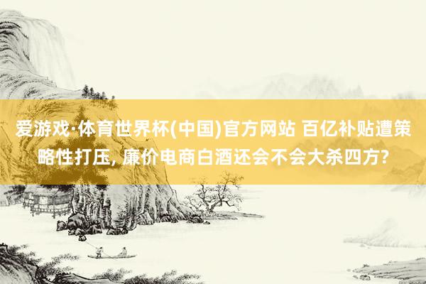 爱游戏·体育世界杯(中国)官方网站 百亿补贴遭策略性打压, 廉价电商白酒还会不会大杀四方?