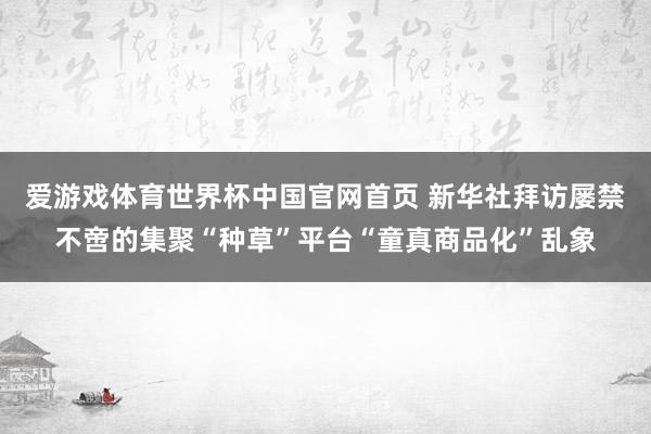 爱游戏体育世界杯中国官网首页 新华社拜访屡禁不啻的集聚“种草”平台“童真商品化”乱象