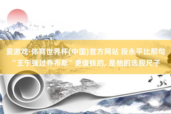 爱游戏·体育世界杯(中国)官方网站 段永平比那句“王宁强过乔布斯”更值钱的, 是他的选股尺子