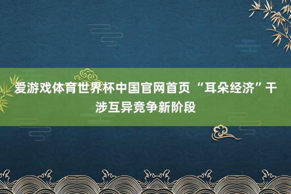 爱游戏体育世界杯中国官网首页 “耳朵经济”干涉互异竞争新阶段