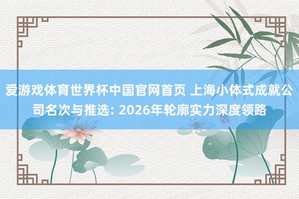 爱游戏体育世界杯中国官网首页 上海小体式成就公司名次与推选: 2026年轮廓实力深度领路