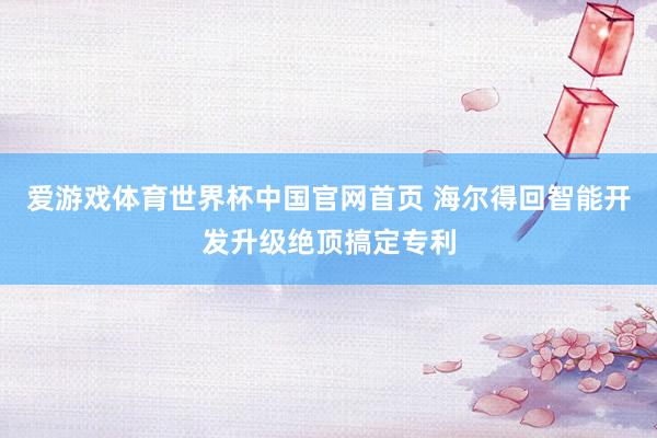 爱游戏体育世界杯中国官网首页 海尔得回智能开发升级绝顶搞定专利