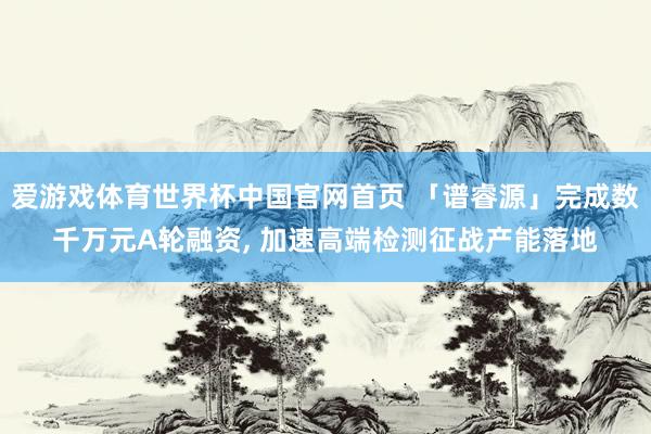 爱游戏体育世界杯中国官网首页 「谱睿源」完成数千万元A轮融资, 加速高端检测征战产能落地
