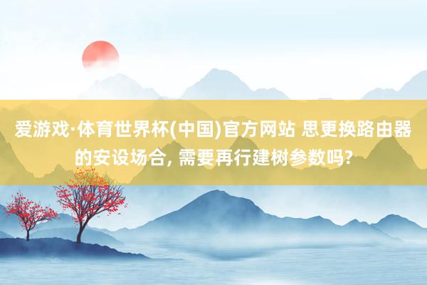 爱游戏·体育世界杯(中国)官方网站 思更换路由器的安设场合, 需要再行建树参数吗?
