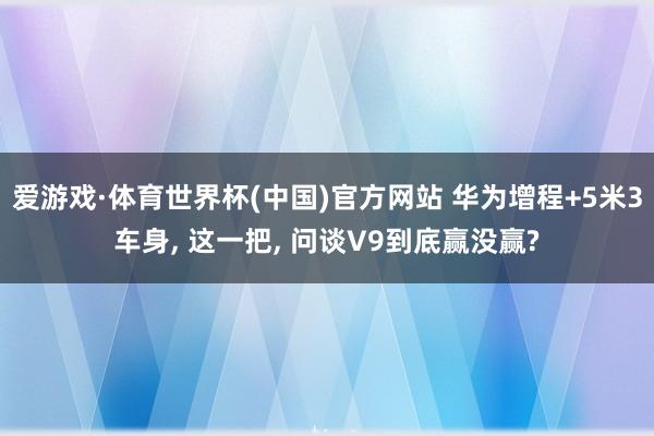 爱游戏·体育世界杯(中国)官方网站 华为增程+5米3车身, 这一把, 问谈V9到底赢没赢?