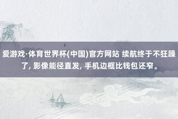 爱游戏·体育世界杯(中国)官方网站 续航终于不狂躁了, 影像能径直发, 手机边框比钱包还窄。