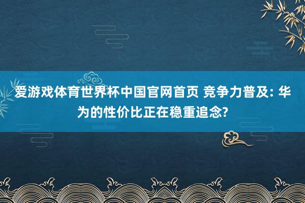 爱游戏体育世界杯中国官网首页 竞争力普及: 华为的性价比正在稳重追念?