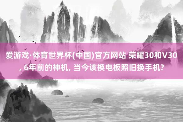 爱游戏·体育世界杯(中国)官方网站 荣耀30和V30, 6年前的神机, 当今该换电板照旧换手机?