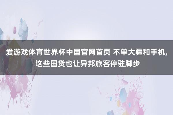 爱游戏体育世界杯中国官网首页 不单大疆和手机, 这些国货也让异邦旅客停驻脚步
