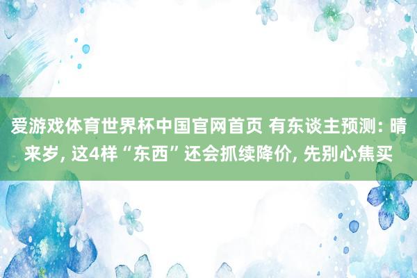 爱游戏体育世界杯中国官网首页 有东谈主预测: 晴来岁, 这4样“东西”还会抓续降价, 先别心焦买