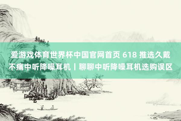 爱游戏体育世界杯中国官网首页 618 推选久戴不痛中听降噪耳机丨聊聊中听降噪耳机选购误区
