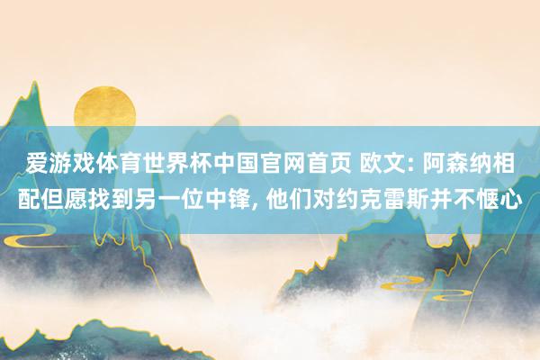 爱游戏体育世界杯中国官网首页 欧文: 阿森纳相配但愿找到另一位中锋, 他们对约克雷斯并不惬心