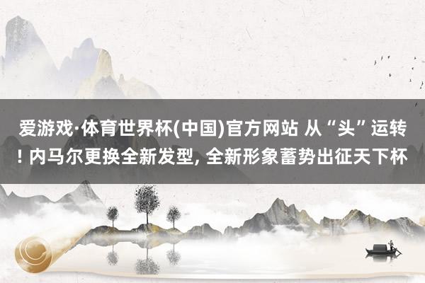 爱游戏·体育世界杯(中国)官方网站 从“头”运转! 内马尔更换全新发型, 全新形象蓄势出征天下杯