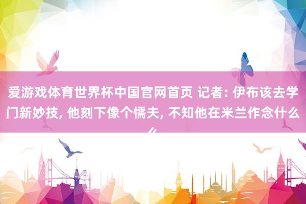 爱游戏体育世界杯中国官网首页 记者: 伊布该去学门新妙技, 他刻下像个懦夫, 不知他在米兰作念什么