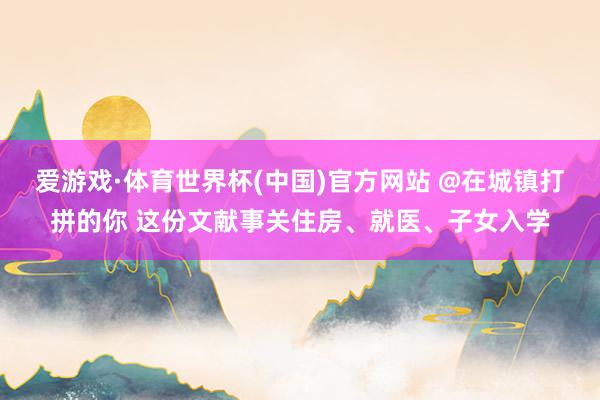 爱游戏·体育世界杯(中国)官方网站 @在城镇打拼的你 这份文献事关住房、就医、子女入学