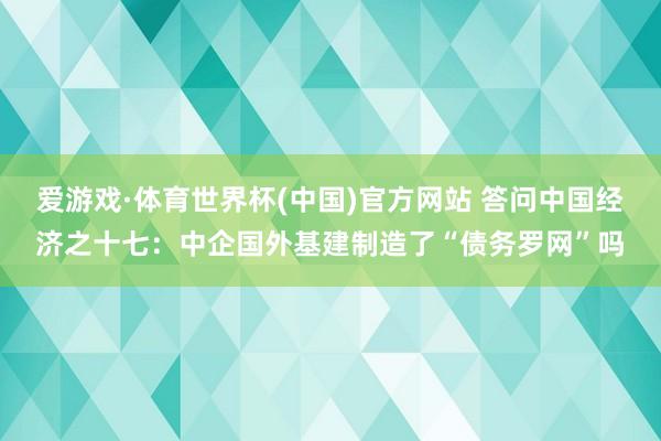 爱游戏·体育世界杯(中国)官方网站 答问中国经济之十七：中企国外基建制造了“债务罗网”吗