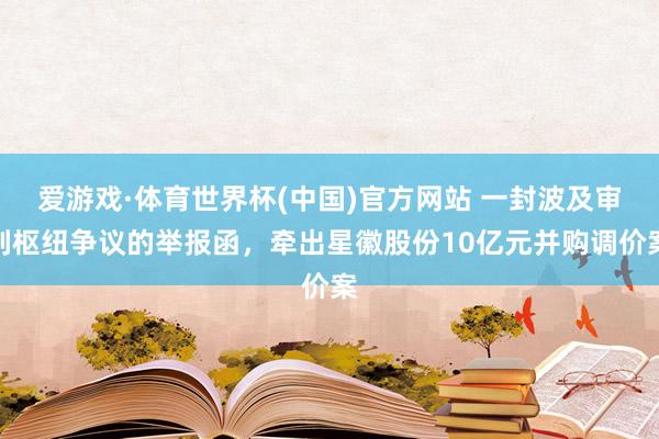 爱游戏·体育世界杯(中国)官方网站 一封波及审判枢纽争议的举报函，牵出星徽股份10亿元并购调价案