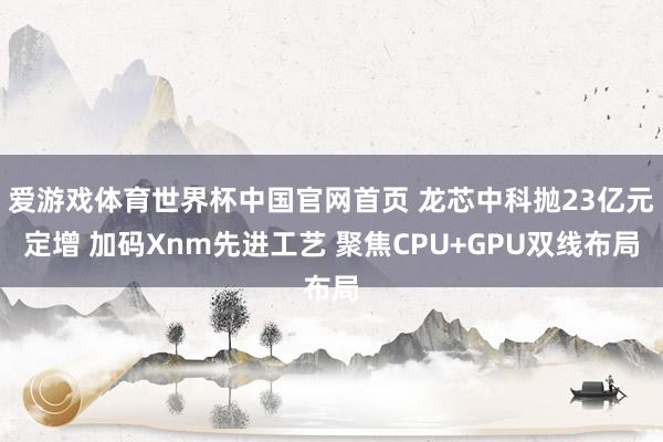 爱游戏体育世界杯中国官网首页 龙芯中科抛23亿元定增 加码Xnm先进工艺 聚焦CPU+GPU双线布局