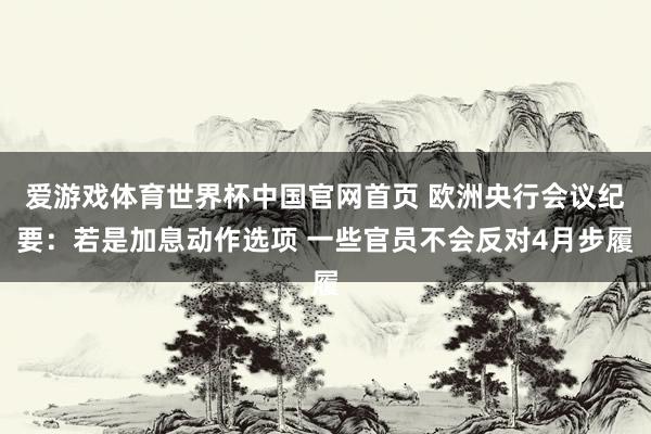 爱游戏体育世界杯中国官网首页 欧洲央行会议纪要：若是加息动作选项 一些官员不会反对4月步履