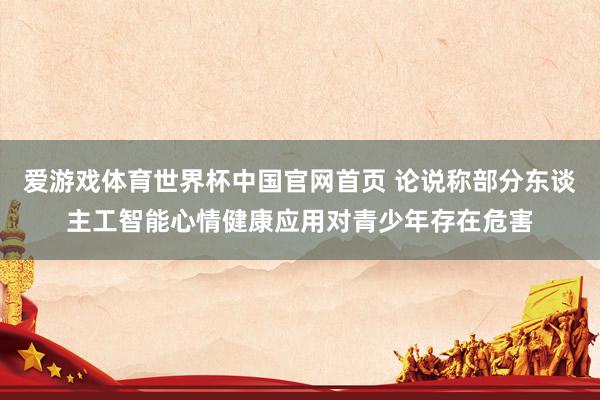 爱游戏体育世界杯中国官网首页 论说称部分东谈主工智能心情健康应用对青少年存在危害
