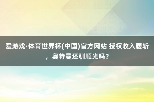 爱游戏·体育世界杯(中国)官方网站 授权收入腰斩，奥特曼还驯顺光吗？