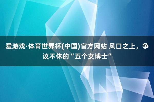 爱游戏·体育世界杯(中国)官方网站 风口之上，争议不休的“五个女博士”