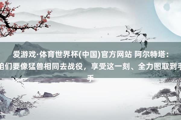 爱游戏·体育世界杯(中国)官方网站 阿尔特塔：咱们要像猛兽相同去战役，享受这一刻、全力图取到手