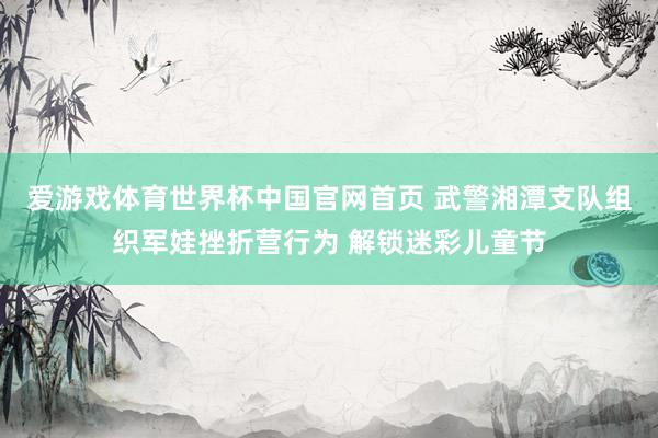 爱游戏体育世界杯中国官网首页 武警湘潭支队组织军娃挫折营行为 解锁迷彩儿童节