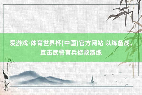爱游戏·体育世界杯(中国)官方网站 以练备战，直击武警官兵拯救演练