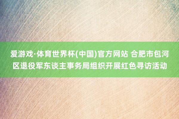 爱游戏·体育世界杯(中国)官方网站 合肥市包河区退役军东谈主事务局组织开展红色寻访活动