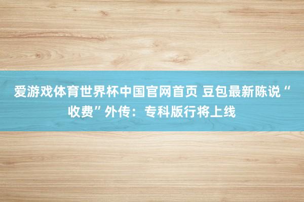 爱游戏体育世界杯中国官网首页 豆包最新陈说“收费”外传：专科版行将上线
