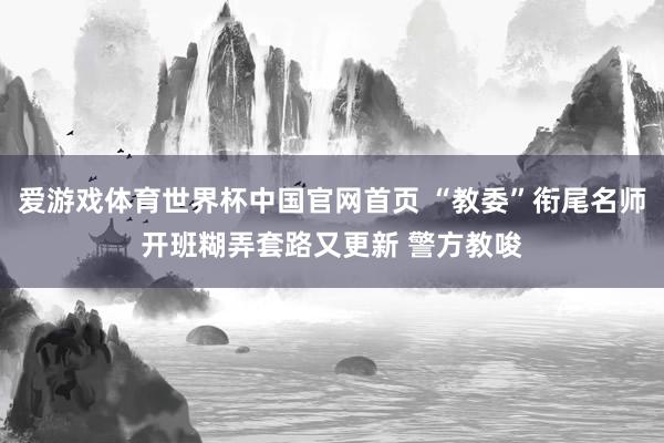 爱游戏体育世界杯中国官网首页 “教委”衔尾名师开班糊弄套路又更新 警方教唆