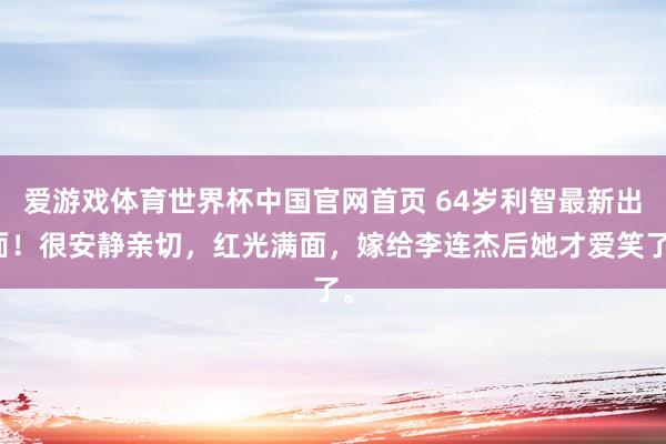 爱游戏体育世界杯中国官网首页 64岁利智最新出面！很安静亲切，红光满面，嫁给李连杰后她才爱笑了。
