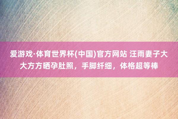 爱游戏·体育世界杯(中国)官方网站 汪雨妻子大大方方晒孕肚照，手脚纤细，体格超等棒