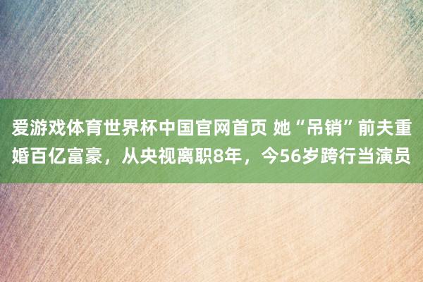 爱游戏体育世界杯中国官网首页 她“吊销”前夫重婚百亿富豪，从央视离职8年，今56岁跨行当演员