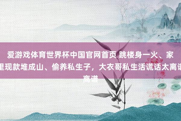 爱游戏体育世界杯中国官网首页 跳楼身一火、家里现款堆成山、偷养私生子，大衣哥私生活谎话太离谱