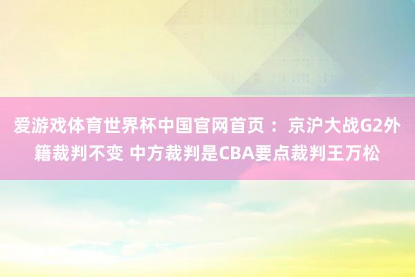 爱游戏体育世界杯中国官网首页 ：京沪大战G2外籍裁判不变 中方裁判是CBA要点裁判王万松
