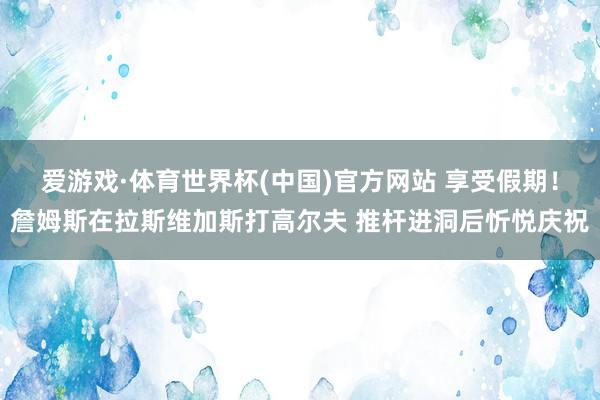 爱游戏·体育世界杯(中国)官方网站 享受假期！詹姆斯在拉斯维加斯打高尔夫 推杆进洞后忻悦庆祝