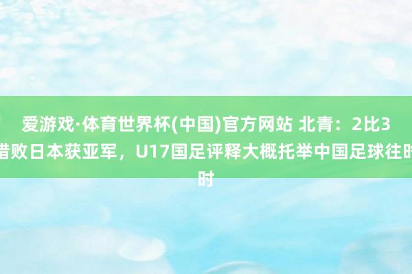 爱游戏·体育世界杯(中国)官方网站 北青：2比3惜败日本获亚军，U17国足评释大概托举中国足球往时