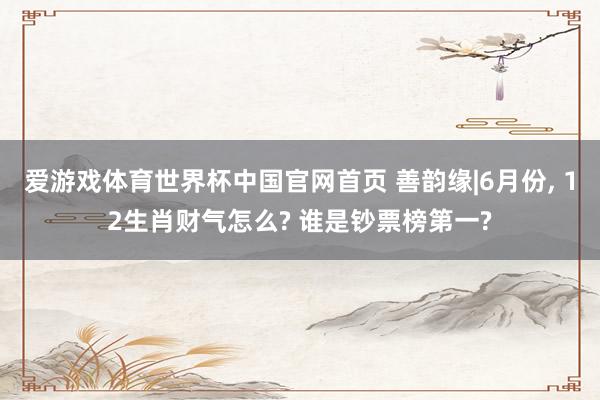 爱游戏体育世界杯中国官网首页 善韵缘|6月份， 12生肖财气怎么? 谁是钞票榜第一?