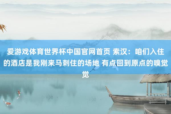 爱游戏体育世界杯中国官网首页 索汉：咱们入住的酒店是我刚来马刺住的场地 有点回到原点的嗅觉